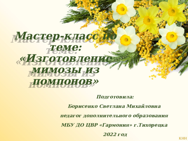 Мастер-класс по теме: «Изготовление мимозы из помпонов» Подготовила: Борисенко Светлана Михайловна педагог дополнительного образования МБУ ДО ЦВР «Гармония» г.Тихорецка 2022 год 
