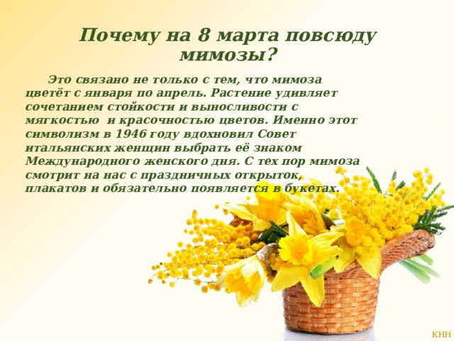 Почему на 8 марта повсюду мимозы?    Это связано не только с тем, что мимоза цветёт с января по апрель. Растение удивляет сочетанием стойкости и выносливости с мягкостью и красочностью цветов. Именно этот символизм в 1946 году вдохновил Совет итальянских женщин выбрать её знаком Международного женского дня. С тех пор мимоза смотрит на нас с праздничных открыток, плакатов и обязательно появляется в букетах. 