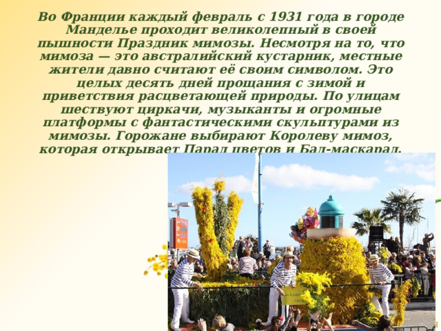      Во Франции каждый февраль с 1931 года в городе Манделье проходит великолепный в своей пышности Праздник мимозы. Несмотря на то, что мимоза — это австралийский кустарник, местные жители давно считают её своим символом. Это целых десять дней прощания с зимой и приветствия расцветающей природы. По улицам шествуют циркачи, музыканты и огромные платформы с фантастическими скульптурами из мимозы. Горожане выбирают Королеву мимоз, которая открывает Парад цветов и Бал-маскарад. 