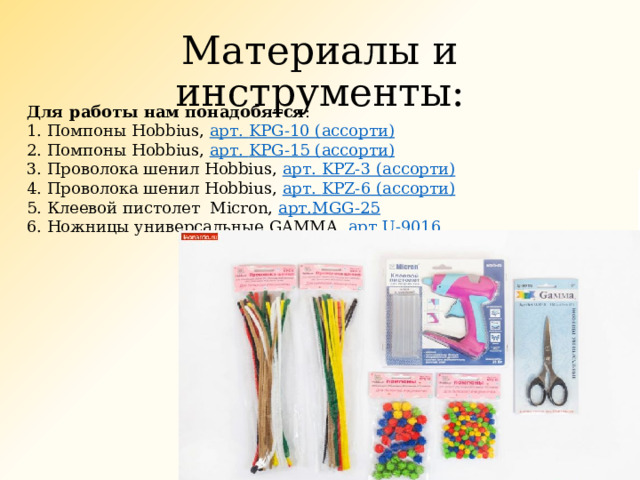 Материалы и инструменты: Для работы нам понадобятся : 1. Помпоны Hobbius,  арт. KPG-10 ( ассорти) 2. Помпоны Hobbius,  арт. KPG-15 ( ассорти) 3. Проволока шенил Hobbius,  арт. KPZ-3 ( ассорти) 4. Проволока шенил Hobbius,  арт. KPZ-6 ( ассорти) 5. Клеевой пистолет  Micron,  арт. MGG-25 6. Ножницы универсальные GAMMA,  арт. U-9016 