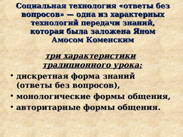 Социальная технология «ответы без вопросов» — одна из характерных технологий передачи знаний, которая была заложена Яном Амосом Коменским три характеристики традиционного урока:  дискретная форма знаний (ответы без вопросов), монологические формы общения, авторитарные формы общения.  