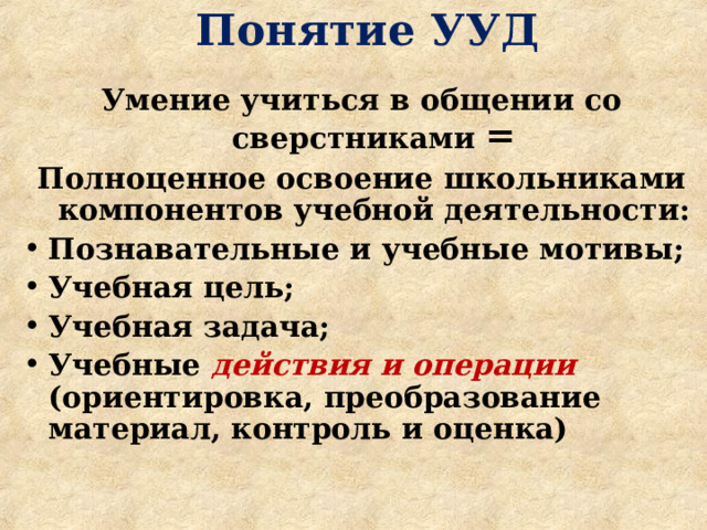  Понятие УУД   Умение учиться в общении со сверстниками = Полноценное освоение школьниками компонентов учебной деятельности: Познавательные и учебные мотивы; Учебная цель; Учебная задача; Учебные действия и операции  (ориентировка, преобразование материал, контроль и оценка)    