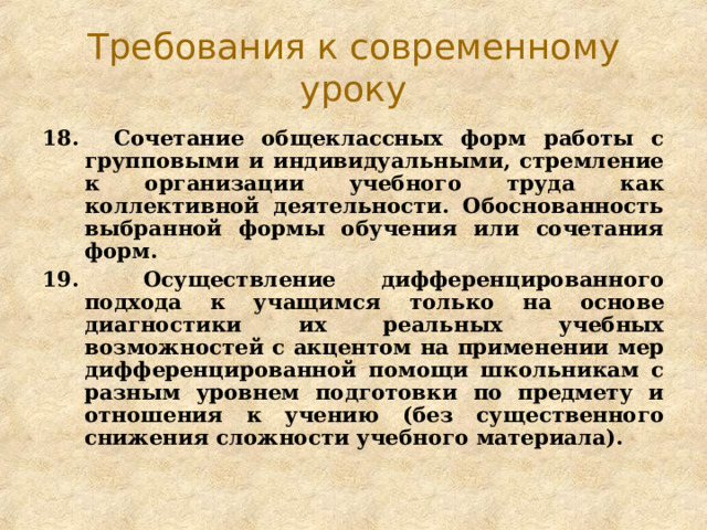 Требования к современному уроку 18. Сочетание общеклассных форм работы с групповыми и индивидуальными, стремление к организации учебного труда как коллективной деятельности. Обоснованность выбранной формы обучения или сочетания форм. 19.   Осуществление дифференцированного подхода к учащимся только на основе диагностики их реальных учебных возможностей с акцентом на применении мер дифференцированной помощи школьникам с разным уровнем подготовки по предмету и отношения к учению (без существенного снижения сложности учебного материала). 