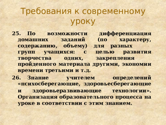 Требования к современному уроку 25.  По возможности дифференциация домашних заданий (по характеру, содержанию, объему) для разных  групп учащихся: с целью развития творчества одних, закрепления  пройденного материала другими, экономии времени третьими и т.д. 26.  Знание учителем определений «психосберегающие, здоровьесберегающие и здоровьеразвивающие технологии».  Организация образовательного процесса на уроке в соответствии с этим знанием. 