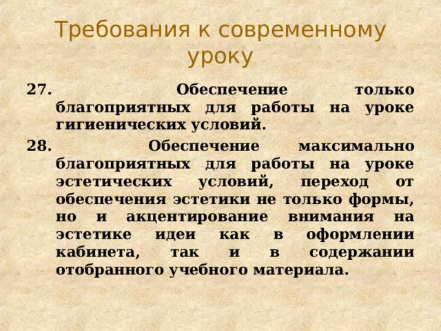 Требования к современному уроку 27.   Обеспечение только благоприятных для работы на уроке гигиенических условий. 28.   Обеспечение максимально благоприятных для работы на уроке эстетических условий, переход от обеспечения эстетики не только формы, но и акцентирование внимания на эстетике идеи как в оформлении кабинета, так и в содержании отобранного учебного материала. 