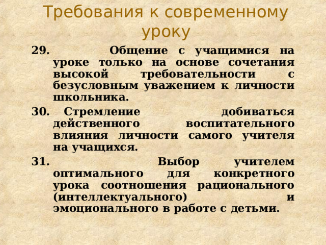Требования к современному уроку 29.   Общение с учащимися на уроке только на основе сочетания высокой требовательности с безусловным уважением к личности школьника. 30.   Стремление добиваться действенного воспитательного влияния личности самого учителя на учащихся. 31.   Выбор учителем оптимального для конкретного урока соотношения рационального (интеллектуального) и эмоционального в работе с детьми. 
