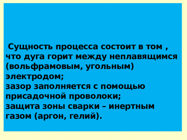      Сущность процесса состоит в том , что дуга горит между неплавящимся (вольфрамовым, угольным) электродом;  зазор заполняется с помощью присадочной проволоки;  защита зоны сварки – инертным газом (аргон, гелий).   