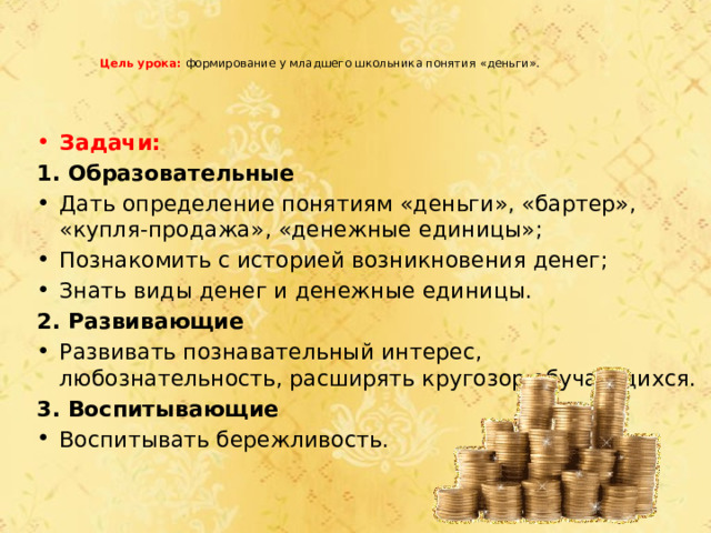    Цель урока:  формирование у младшего школьника понятия «деньги».   Задачи: 1. Образовательные Дать определение понятиям «деньги», «бартер», «купля-продажа», «денежные единицы»; Познакомить с историей возникновения денег; Знать виды денег и денежные единицы. 2. Развивающие Развивать познавательный интерес, любознательность, расширять кругозор обучающихся. 3. Воспитывающие Воспитывать бережливость. 