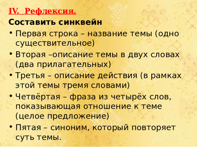 IV. Рефлексия. Составить синквейн Первая строка – название темы (одно существительное) Вторая –описание темы в двух словах (два прилагательных) Третья – описание действия (в рамках этой темы тремя словами) Четвёртая – фраза из четырёх слов, показывающая отношение к теме (целое предложение) Пятая – синоним, который повторяет суть темы.         