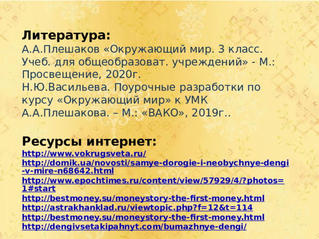 Литература: А.А.Плешаков «Окружающий мир. 3 класс. Учеб. для общеобразоват. учреждений» - М.: Просвещение, 2020г. Н.Ю.Васильева. Поурочные разработки по курсу «Окружающий мир» к УМК А.А.Плешакова. – М.: «ВАКО», 2019г..  Ресурсы интернет: http://www.vokrugsveta.ru/ http://domik.ua/novosti/samye-dorogie-i-neobychnye-dengi-v-mire-n68642.html http://www.epochtimes.ru/content/view/57929/4/?photos=1#start http://bestmoney.su/moneystory-the-first-money.html http://astrakhanklad.ru/viewtopic.php?f=12&t=114 http://bestmoney.su/moneystory-the-first-money.html http://dengivsetakipahnyt.com/bumazhnye-dengi/       