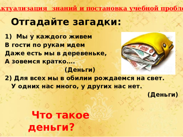 I. Актуализация знаний и постановка учебной проблемы. Отгадайте загадки: 1) Мы у каждого живем В гости по рукам идем Даже есть мы в деревеньке, А зовемся кратко….  (Деньги) 2) Для всех мы в обилии рождаемся на свет.  У одних нас много, у других нас нет. (Деньги)  Что такое деньги? 
