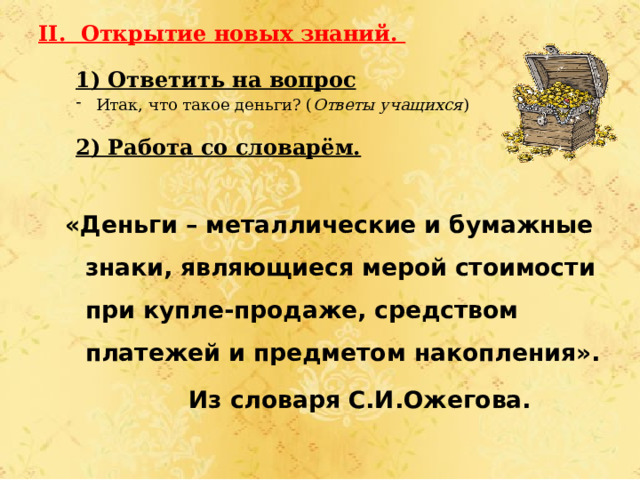 II. Открытие новых знаний. 1) Ответить на вопрос Итак, что такое деньги? ( Ответы учащихся ) 2) Работа со словарём. «Деньги – металлические и бумажные знаки, являющиеся мерой стоимости при купле-продаже, средством платежей и предметом накопления».  Из словаря С.И.Ожегова. 
