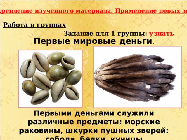 III.Закрепление изученного материала. Применение новых знаний. Работа в группах  Задание для 1 группы: узнать Первые мировые деньги . Первыми деньгами служили различные предметы: морские раковины, шкурки пушных зверей: соболя, белки, куницы 