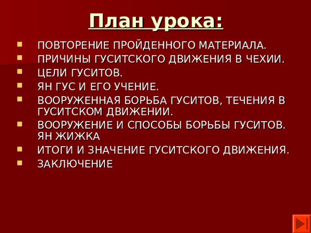 План урока: ПОВТОРЕНИЕ ПРОЙДЕННОГО МАТЕРИАЛА. ПРИЧИНЫ ГУСИТСКОГО ДВИЖЕНИЯ В ЧЕХИИ. ЦЕЛИ ГУСИТОВ. ЯН ГУС И ЕГО УЧЕНИЕ. ВООРУЖЕННАЯ БОРЬБА ГУСИТОВ, ТЕЧЕНИЯ В ГУСИТСКОМ ДВИЖЕНИИ. ВООРУЖЕНИЕ И СПОСОБЫ БОРЬБЫ ГУСИТОВ. ЯН ЖИЖКА ИТОГИ И ЗНАЧЕНИЕ ГУСИТСКОГО ДВИЖЕНИЯ. ЗАКЛЮЧЕНИЕ 