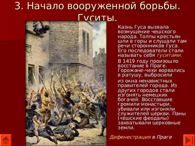 3. Начало вооруженной борьбы. Гуситы. Казнь Гуса вызвала возмущение чешского народа. Толпы крестьян шли в горы и слушали там речи сторонников Гуса. Его последователи стали называть себя гуситами. В 1419 году произошло восстание в Праге. Горожане-чехи ворвались в ратушу, выбросили из окна ненавистных правителей города. Из других городов стали изгонять немецких богачей. Восставшие громили монастыри, убивали или изгоняли служителей церкви. Паны (чешские феодалы) захватывали церковные земли. Дефенестрация в Праге 