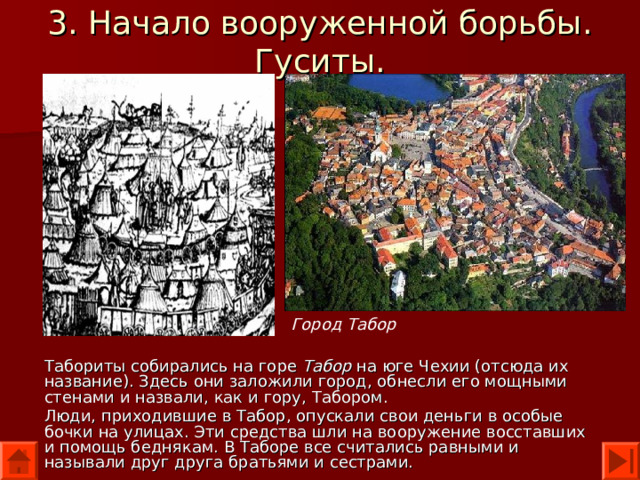 3. Начало вооруженной борьбы. Гуситы. Город Табор Табориты собирались на горе Табор на юге Чехии (отсюда их название). Здесь они заложили город, обнесли его мощными стенами и назвали, как и гору, Табором. Люди, приходившие в Табор, опускали свои деньги в особые бочки на улицах. Эти средства шли на вооружение восставших и помощь беднякам. В Таборе все считались равными и называли друг друга братьями и сестрами. 