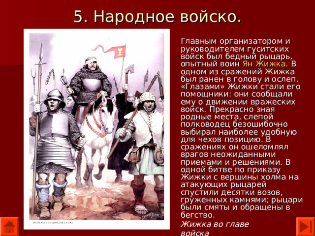 5. Народное войско. Главным организатором и руководителем гуситских войск был бедный рыцарь, опытный воин Ян Жижка . В одном из сражений Жижка был ранен в голову и ослеп. «Глазами» Жижки стали его помощники: они сообщали ему о движении вражеских войск. Прекрасно зная родные места, слепой полководец безошибочно выбирал наиболее удобную для чехов позицию. В сражениях он ошеломлял врагов неожиданными приемами и решениями. В одной битве по приказу Жижки с вершины холма на атакующих рыцарей спустили десятки возов, груженных камнями; рыцари были смяты и обращены в бегство. Жижка во главе войска 