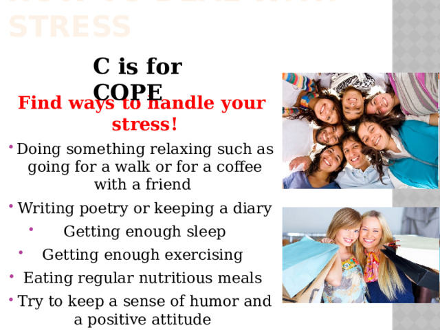 How to deal with stress C is for COPE Find ways to handle your stress! Doing something relaxing such as going for a walk or for a coffee with a friend Writing poetry or keeping a diary Getting enough sleep Getting enough exercising Eating regular nutritious meals Try to keep a sense of humor and a positive attitude 