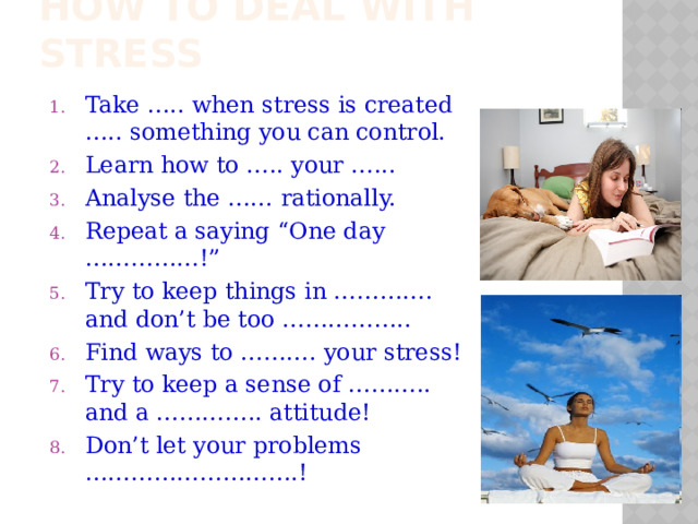 How to deal with stress Take ….. when stress is created ….. something you can control. Learn how to ….. your …... Analyse the …… rationally. Repeat a saying “One day ……………!” Try to keep things in …………. and don’t be too …………….. Find ways to ………. your stress! Try to keep a sense of ……….. and a ………….. attitude! Don’t let your problems ……………………….! 