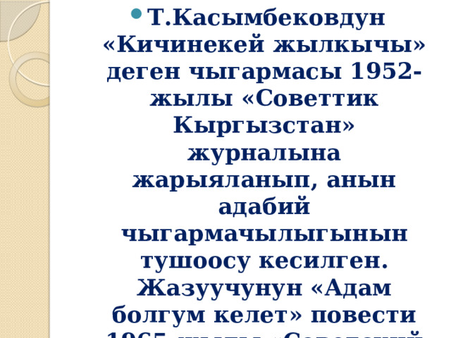 Т.Касымбековдун «Кичинекей жылкычы» деген чыгармасы 1952-жылы «Советтик Кыргызстан» журналына жарыяланып, анын адабий чыгармачылыгынын тушоосу кесилген.  Жазуучунун «Адам болгум келет» повести 1965-жылы «Советский писатель» басмасынан орус тилинде жарык көргөн. 