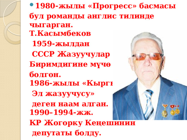 1980-жылы «Прогресс» басмасы бул романды англис тилинде чыгарган.  Т.Касымбеков  1959-жылдан  СССР Жазуучулар Биримдигине мүчө болгон.  1986-жылы «Кыргыз  Эл жазуучусу»  деген наам алган.  1990–1994-жж. КР Жогорку Кеңешинин  депутаты болду. 