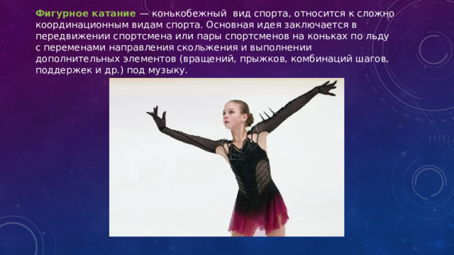Фигурное катание  — конькобежный вид спорта, относится к сложно координационным видам спорта. Основная идея заключается в передвижении спортсмена или пары спортсменов на коньках по льду с переменами направления скольжения и выполнении дополнительных элементов (вращений, прыжков, комбинаций шагов, поддержек и др.) под музыку. 