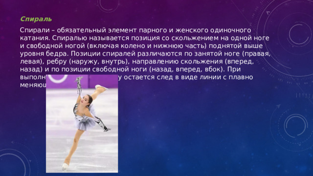 Спираль Спирали – обязательный элемент парного и женского одиночного катания. Спиралью называется позиция со скольжением на одной ноге и свободной ногой (включая колено и нижнюю часть) поднятой выше уровня бедра. Позиции спиралей различаются по занятой ноге (правая, левая), ребру (наружу, внутрь), направлению скольжения (вперед, назад) и по позиции свободной ноги (назад, вперед, вбок). При выполнении спирали на льду остается след в виде линии с плавно меняющейся кривизной.  