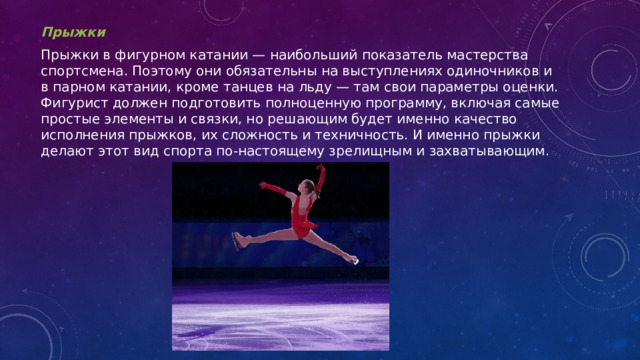 Прыжки Прыжки в фигурном катании — наибольший показатель мастерства спортсмена. Поэтому они обязательны на выступлениях одиночников и в парном катании, кроме танцев на льду — там свои параметры оценки. Фигурист должен подготовить полноценную программу, включая самые простые элементы и связки, но решающим будет именно качество исполнения прыжков, их сложность и техничность. И именно прыжки делают этот вид спорта по-настоящему зрелищным и захватывающим. 