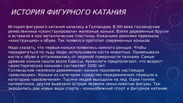 История Фигурного катания История фигурного катания началась в Голландии. В XIII веке голландские ремесленники «сконструировали» железные коньки. Взяли деревянные бруски и вставили в них металлические пластины. Кожаными ремнями привязали «конструкцию» к обуви. Так появился прототип современных коньков. Надо сказать, что первые коньки появились намного раньше. Чтобы передвигаться по льду люди, использовали кости животных. Привязывали кости к обуви и отталкивались от ледяной поверхности палками. Самые древние коньки нашли возле Одессы. Археологи предполагают, что возраст «доисторических коньков» составляет 3200 лет. Голландские «железно-деревянные» коньки произвели настоящую «революцию». Коньки из категории «средство передвижения» перешли в категорию «развлечения». Тысячи людей выходили на лед. Одни гоняли наперегонки, другие вырезали острым лезвием замысловатые фигуры. Так зародились два новых вида спорта – конькобежный спорт и фигурное катание. 