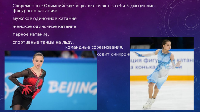 Современные Олимпийские игры включают в себя 5 дисциплин фигурного катания: мужское одиночное катание, женское одиночное катание, парное катание, спортивные танцы на льду, командные соревнования. А так же в катание в ходит синхронное. 