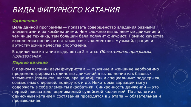 Виды фигурного катания Одиночное Цель данной программы — показать совершенство владения разными элементами и их комбинациями. Чем сложнее выполняемые движения и чем чище техника, тем больший балл получит фигурист. Помимо качества исполнения оценивается также связь элементов с музыкой, грация и артистические качества спортсмена. В одиночном катании выделяется 2 этапа: Обязательная программа, Произвольная. Парное катание В парном катании двум фигуристам — мужчине и женщине необходимо продемонстрировать единство движений в выполнении как базовых элементов (прыжков, шагов, вращений), так и специальных: поддержек, совместных спиралей, подкруток и др. Некоторые вариации могут содержать в себе элементы акробатики. Синхронность движений — это первый показатель, оцениваемый судейской коллегией. По аналогии с одиночным катанием состязания проводятся в 2 этапа — обязательная и произвольная. 