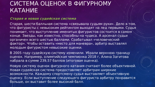 Система оценок в фигурному катание Старая и новая судейская система Старая, шести балльная система «связывала судьям руки». Дело в том, что фигуристы с невысоким рейтингом выходят на лед первыми. Судья понимает, что выступление именитых фигуристов состоится в самом конце. Звезды, как известно, способны на чудеса. А арсенал судьи органичен всего шестью баллами. Срабатывал «человеческий фактор». Чтобы оставить «место для маневра», арбитр выставлял молодым фигуристом невысокие оценки. В 2005 году судейскую систему изменили. Убрали верхнюю границу оценок. Например, олимпийская чемпионка 2018 г, Алина Загитова набрала в сумме 239,57 баллов (итоговая оценка). Новую систему оценок фигурного катания считают более объективной. Новая судейская система предоставляет арбитрам широкие возможности. Каждому спортсмену судья выставляет объективную оценку. Если выступление следующего фигуриста арбитру понравится больше, он выставит более высокий балл. 