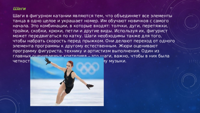 Шаги Шаги в фигурном катании являются тем, что объединяет все элементы танца в одно целое и украшает номер. Им обучают новичков с самого начала. Это комбинации, в которые входят: толчки, дуги, перетяжки, тройки, скобки, крюки, петли и другие виды. Используя их, фигурист может передвигаться по катку. Шаги необходимы также для того, чтобы набрать скорость перед прыжком. Они делают переход от одного элемента программы к другому естественным. Жюри оценивают программу фигуриста, технику и артистизм выполнения. Один из главных оцениваемых критериев – это шаги, важно, чтобы в них была четкость, плавность и соответствие ритму музыки. 