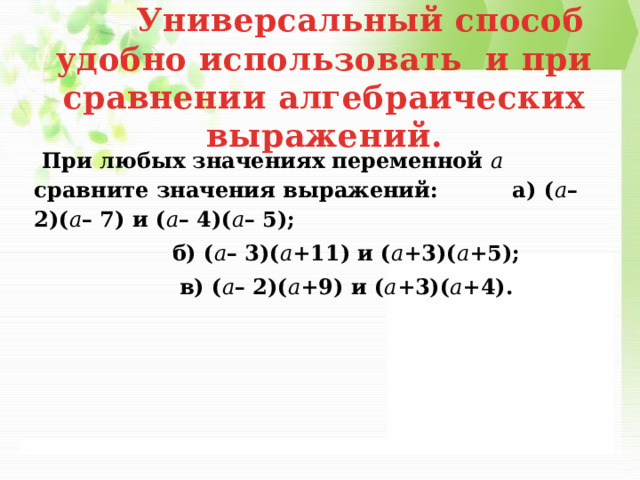  Универсальный способ удобно использовать и при сравнении алгебраических выражений.  При любых значениях переменной 𝑎 сравните значения выражений: а) ( 𝑎 – 2)( 𝑎 – 7) и ( 𝑎 – 4)( 𝑎 – 5);  б) ( 𝑎 – 3)( 𝑎 +11) и ( 𝑎 +3)( 𝑎 +5);  в) ( 𝑎 – 2)( 𝑎 +9) и ( 𝑎 +3)( 𝑎 +4). 