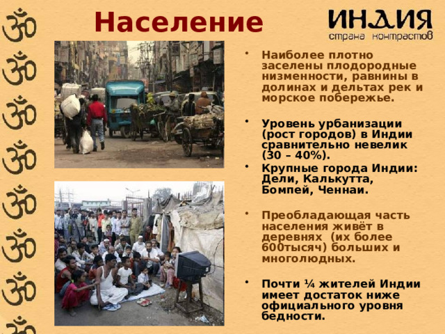 Население Наиболее плотно заселены плодородные низменности, равнины в долинах и дельтах рек и морское побережье.  Уровень урбанизации (рост городов) в Индии сравнительно невелик (30 – 40%). Крупные города Индии: Дели, Калькутта, Бомпей, Ченнаи.  Преобладающая часть населения живёт в деревнях (их более 600тысяч) больших и многолюдных.  Почти ¼ жителей Индии имеет достаток ниже официального уровня бедности.  