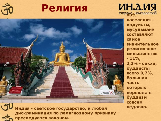 Религия 80% населения - индуисты, мусульмане составляют самое значительное религиозное меньшинство - 11%, 2,2% - сикхи, буддисты всего 0,7%, большая часть которых перешла в буддизм совсем недавно. Индия - светское государство, и любая дискриминация по религиозному признаку преследуется законом. 