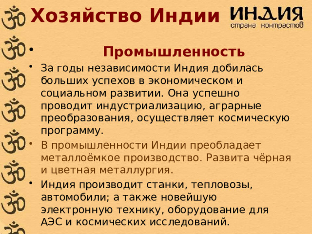 Хозяйство Индии  Промышленность За годы независимости Индия добилась больших успехов в экономическом и социальном развитии. Она успешно проводит индустриализацию, аграрные преобразования, осуществляет космическую программу. В промышленности Индии преобладает металлоёмкое производство. Развита чёрная и цветная металлургия. Индия производит станки, тепловозы, автомобили; а также новейшую электронную технику, оборудование для АЭС и космических исследований. 