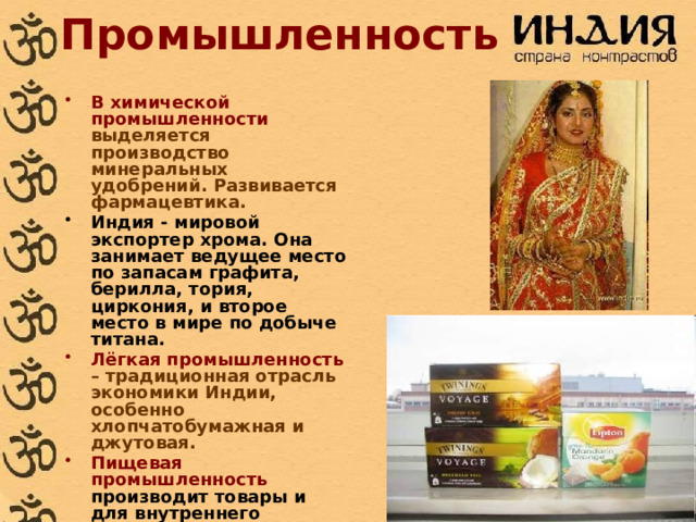Промышленность В химической промышленности выделяется производство минеральных удобрений. Развивается фармацевтика. Индия - мировой экспортер хрома. Она занимает ведущее место по запасам графита, берилла, тория, циркония, и второе место в мире по добыче титана.  Лёгкая промышленность – традиционная отрасль экономики Индии, особенно хлопчатобумажная и джутовая. Пищевая промышленность производит товары и для внутреннего потребления и на экспорт. По экспорту чая Индия занимает 1 место в мире. 