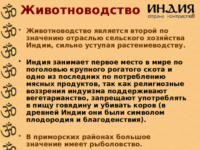 Животноводство Животноводство является второй по значению отраслью сельского хозяйства Индии, сильно уступая растениеводству.  Индия занимает первое место в мире по поголовью крупного рогатого скота и одно из последних по потреблению мясных продуктов, так как религиозные воззрения индуизма поддерживают вегетарианство, запрещают употреблять в пищу говядину и убивать коров (в древней Индии они были символом плодородия и благоденствия).  В приморских районах большое значение имеет рыболовство. 