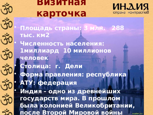 Визитная карточка Площадь страны:  3 млн. 288 тыс. км2 Численность населения: 1миллиард 10 миллионов человек Столица: г. Дели Форма правления: республика АТУ: федерация Индия - одно из древнейших государств мира. В прошлом была колонией Великобритании, после Второй Мировой войны добилась независимости. 