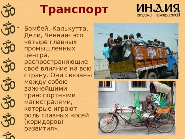 Транспорт Бомбей, Калькутта, Дели, Ченнаи- это четыре главных промышленных центра, распространяющие своё влияние на всю страну. Они связаны между собою важнейшими транспортными магистралями, которые играют роль главных «осей (коридоров) развития». 