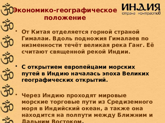 Экономико-географическое положение  От Китая отделяется горной страной Гималаи. Вдоль подножия Гималаев по низменности течёт великая река Ганг. Её считают священной рекой Индии.  С открытием европейцами морских путей в Индию началась эпоха Великих географических открытий.  Через Индию проходят мировые морские торговые пути из Средиземного моря в Индийский океан, а также она находится на полпути между Ближним и Дальним Востоком .   