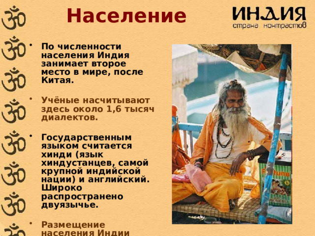 Население По численности населения Индия занимает второе место в мире, после Китая.  Учёные насчитывают здесь около 1,6 тысяч диалектов.  Государственным языком считается хинди (язык хиндустанцев, самой крупной индийской нации) и английский. Широко распространено двуязычье.  Размещение населения Индии отличается неравномерностью. 