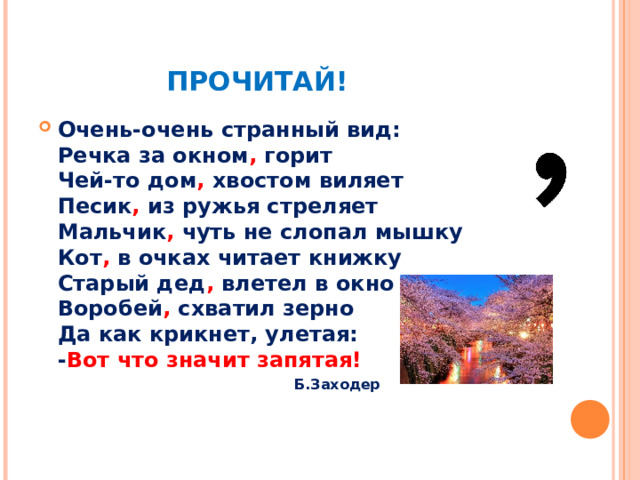   ПРОЧИТАЙ! Очень-очень странный вид:  Речка за окном , горит  Чей-то дом , хвостом виляет  Песик , из ружья стреляет  Мальчик , чуть не слопал мышку  Кот , в очках читает книжку  Старый дед , влетел в окно  Воробей , схватил зерно  Да как крикнет, улетая:  - Вот что значит запятая!     Б.Заходер     Б.Заходер     Б.Заходер     Б.Заходер     Б.Заходер  