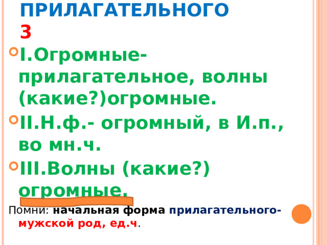 МОРФОЛОГИЧЕСКИЙ РАЗБОР ПРИЛАГАТЕЛЬНОГО 3 I. Огромные- прилагательное, волны (какие?)огромные. II. Н.ф.- огромный, в И.п., во мн.ч. III. Волны (какие?) огромные. Помни: начальная форма прилагательного- мужской род, ед.ч . 