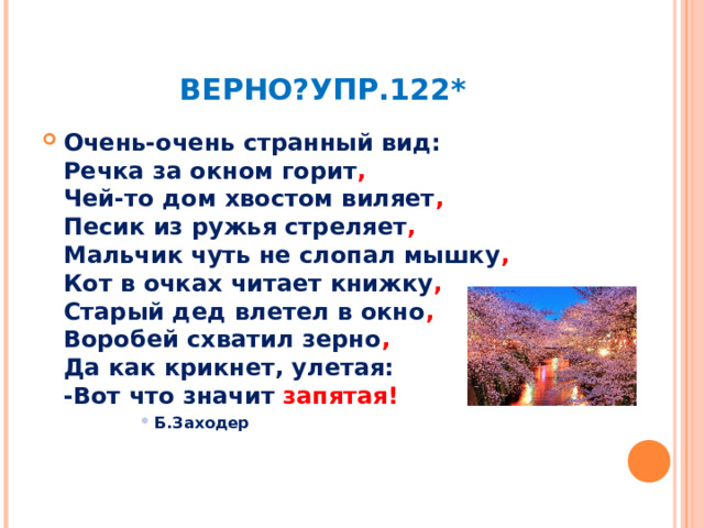 ВЕРНО?УПР.122* Очень-очень странный вид:  Речка за окном горит ,   Чей-то дом хвостом виляет ,  Песик из ружья стреляет ,  Мальчик чуть не слопал мышку ,   Кот в очках читает книжку ,  Старый дед влетел в окно ,  Воробей схватил зерно ,   Да как крикнет, улетая:  -Вот что значит запятая! Б.Заходер Б.Заходер Б.Заходер Б.Заходер Б.Заходер 
