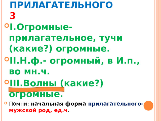 МОРФОЛОГИЧЕСКИЙ РАЗБОР ПРИЛАГАТЕЛЬНОГО 3 I. Огромные- прилагательное, тучи (какие?) огромные. II. Н.ф.- огромный, в И.п., во мн.ч. III. Волны (какие?) огромные. Помни: начальная форма прилагательного- мужской род, ед.ч . 