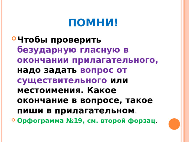    ПОМНИ! Чтобы проверить безударную гласную в окончании прилагательного, надо задать вопрос от существительного или местоимения. Какое окончание в вопросе, такое пиши в прилагательном . Орфограмма №19, см. второй форзац . 