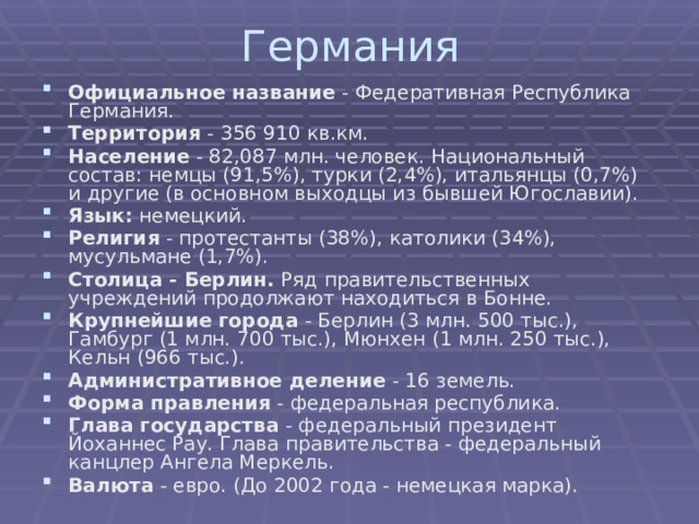 Германия Официальное название - Федеративная Республика Германия. Территория - 356 910 кв.км. Население - 82,087 млн. человек. Национальный состав: немцы (91,5%), турки (2,4%), итальянцы (0,7%) и другие (в основном выходцы из бывшей Югославии). Язык: немецкий. Религия - протестанты (38%), католики (34%), мусульмане (1,7%). Столица - Берлин. Ряд правительственных учреждений продолжают находиться в Бонне. Крупнейшие города - Берлин (3 млн. 500 тыс.), Гамбург (1 млн. 700 тыс.), Мюнхен (1 млн. 250 тыс.), Кельн (966 тыс.). Административное деление - 16 земель. Форма правления - федеральная республика. Глава государства - федеральный президент Йоханнес Рау. Глава правительства - федеральный канцлер Ангела Меркель. Валюта - евро. (До 2002 года - немецкая марка).    