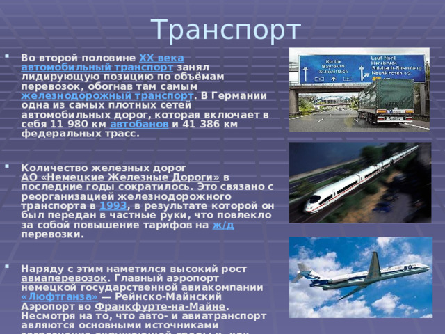 Транспорт Во второй половине XX века  автомобильный транспорт занял лидирующую позицию по объёмам перевозок, обогнав там самым железнодорожный транспорт . В Германии одна из самых плотных сетей автомобильных дорог, которая включает в себя 11 980 км автобанов и 41 386 км федеральных трасс.   Количество железных дорог АО «Немецкие Железные Дороги» в последние годы сократилось. Это связано с реорганизацией железнодорожного транспорта в 1993 , в результате которой он был передан в частные руки, что повлекло за собой повышение тарифов на ж/д перевозки.   Наряду с этим наметился высокий рост авиаперевозок . Главный аэропорт немецкой государственной авиакомпании «Люфтганза»  — Рейнско-Майнский Аэропорт во Франкфурте-на-Майне . Несмотря на то, что авто- и авиатранспорт авляются основными источниками загрязнения окружающей среды и, как следствие, глобального потепления климата , немецкая транспортная политика направлена на дальнейшее развитие этих видов транспорта. 